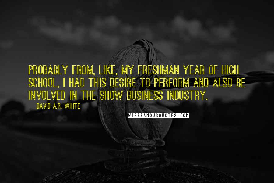 David A.R. White Quotes: Probably from, like, my freshman year of high school, I had this desire to perform and also be involved in the show business industry.