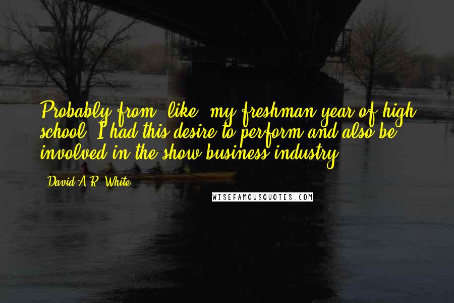 David A.R. White Quotes: Probably from, like, my freshman year of high school, I had this desire to perform and also be involved in the show business industry.