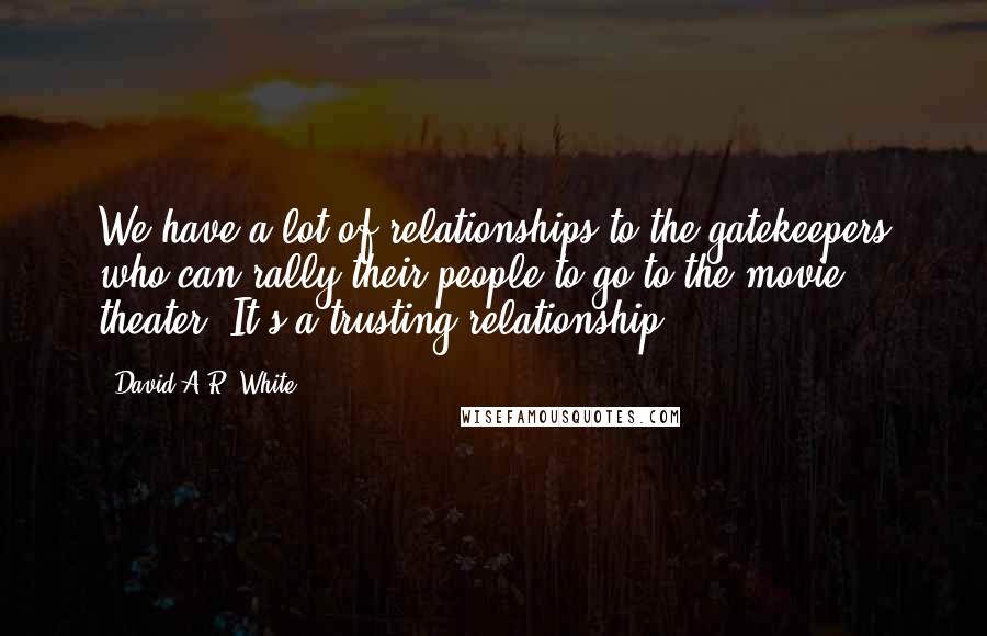 David A.R. White Quotes: We have a lot of relationships to the gatekeepers who can rally their people to go to the movie theater. It's a trusting relationship.