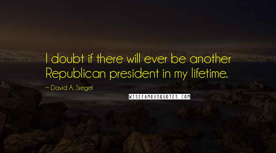 David A. Siegel Quotes: I doubt if there will ever be another Republican president in my lifetime.