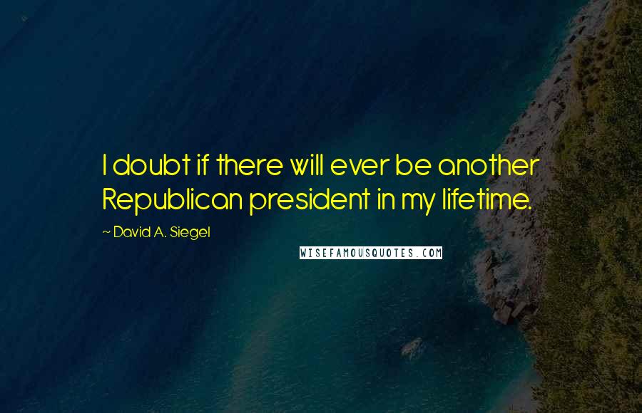 David A. Siegel Quotes: I doubt if there will ever be another Republican president in my lifetime.