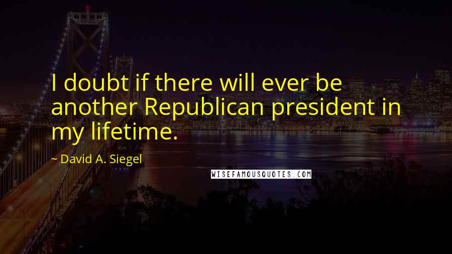 David A. Siegel Quotes: I doubt if there will ever be another Republican president in my lifetime.