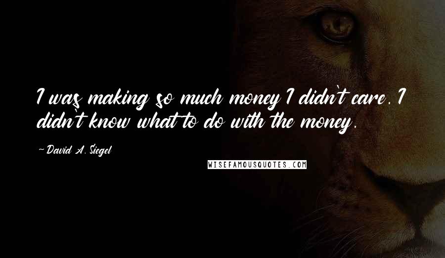David A. Siegel Quotes: I was making so much money I didn't care. I didn't know what to do with the money.