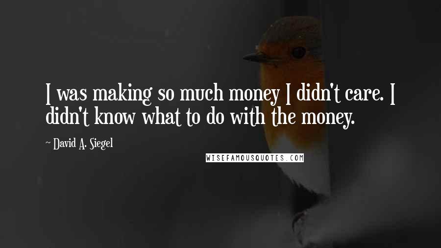 David A. Siegel Quotes: I was making so much money I didn't care. I didn't know what to do with the money.