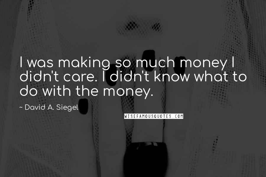 David A. Siegel Quotes: I was making so much money I didn't care. I didn't know what to do with the money.