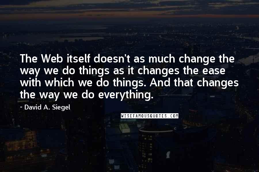 David A. Siegel Quotes: The Web itself doesn't as much change the way we do things as it changes the ease with which we do things. And that changes the way we do everything.