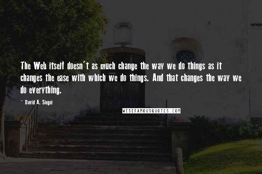 David A. Siegel Quotes: The Web itself doesn't as much change the way we do things as it changes the ease with which we do things. And that changes the way we do everything.