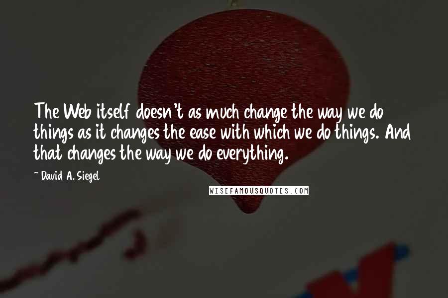 David A. Siegel Quotes: The Web itself doesn't as much change the way we do things as it changes the ease with which we do things. And that changes the way we do everything.