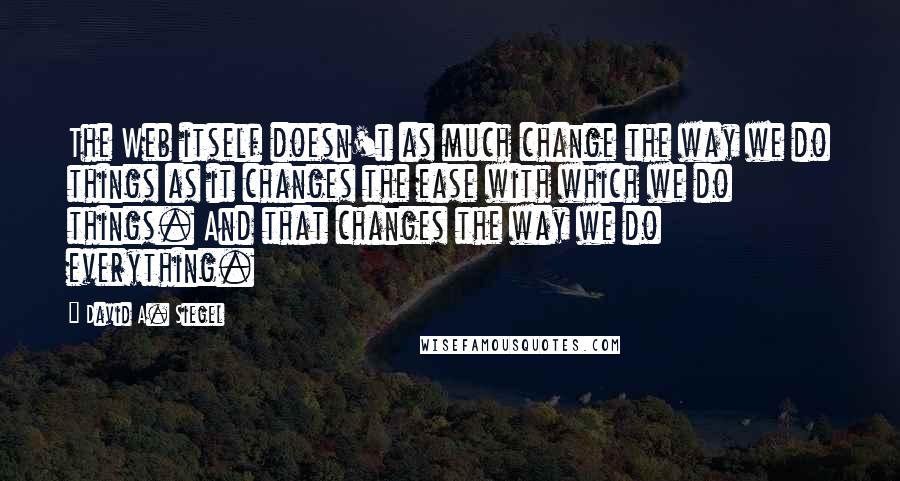 David A. Siegel Quotes: The Web itself doesn't as much change the way we do things as it changes the ease with which we do things. And that changes the way we do everything.