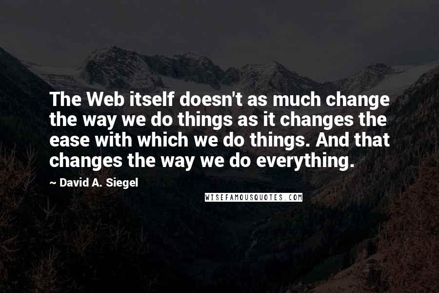 David A. Siegel Quotes: The Web itself doesn't as much change the way we do things as it changes the ease with which we do things. And that changes the way we do everything.