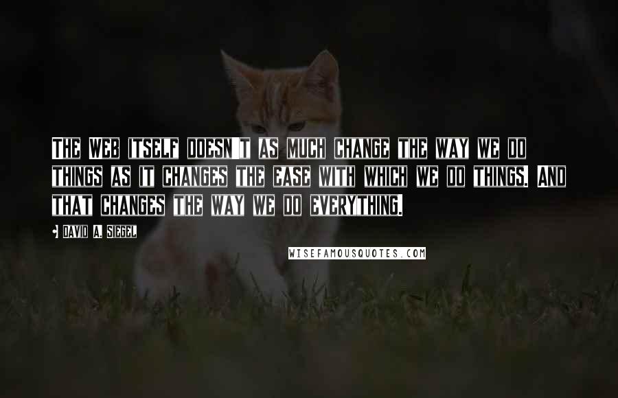 David A. Siegel Quotes: The Web itself doesn't as much change the way we do things as it changes the ease with which we do things. And that changes the way we do everything.