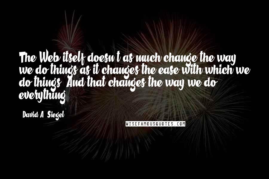 David A. Siegel Quotes: The Web itself doesn't as much change the way we do things as it changes the ease with which we do things. And that changes the way we do everything.