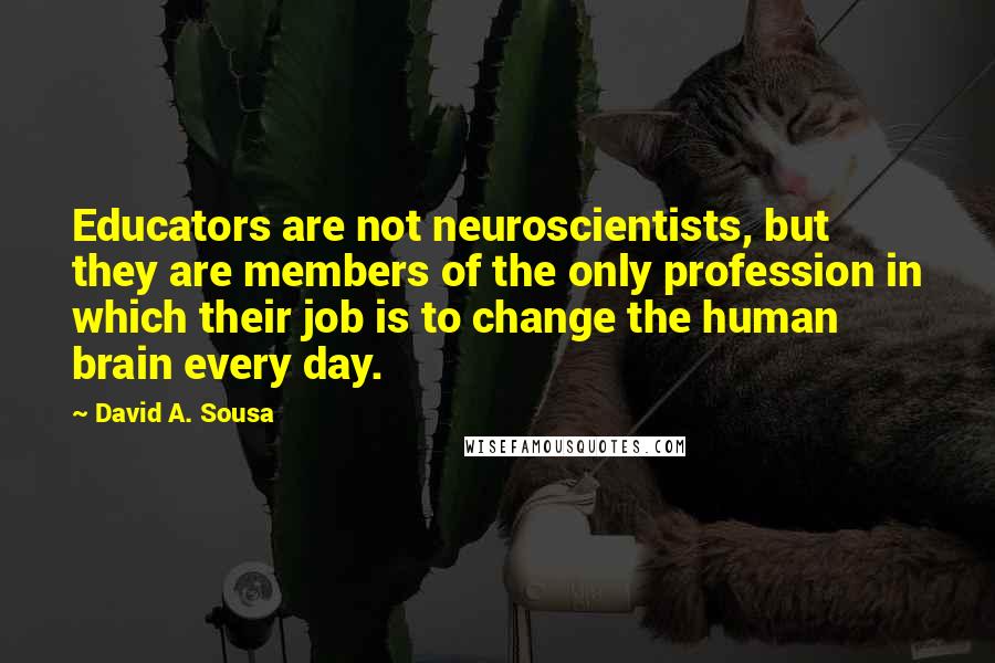 David A. Sousa Quotes: Educators are not neuroscientists, but they are members of the only profession in which their job is to change the human brain every day.