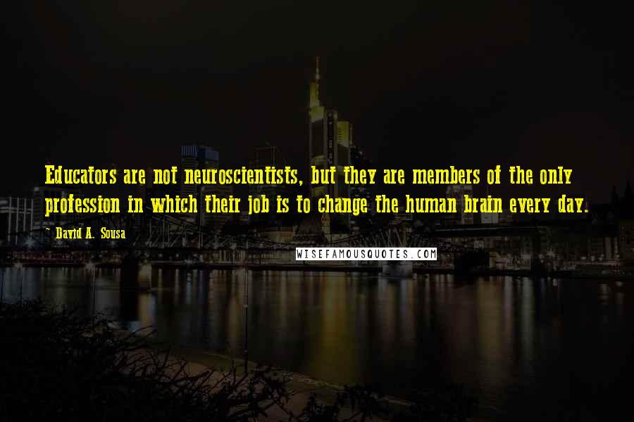 David A. Sousa Quotes: Educators are not neuroscientists, but they are members of the only profession in which their job is to change the human brain every day.