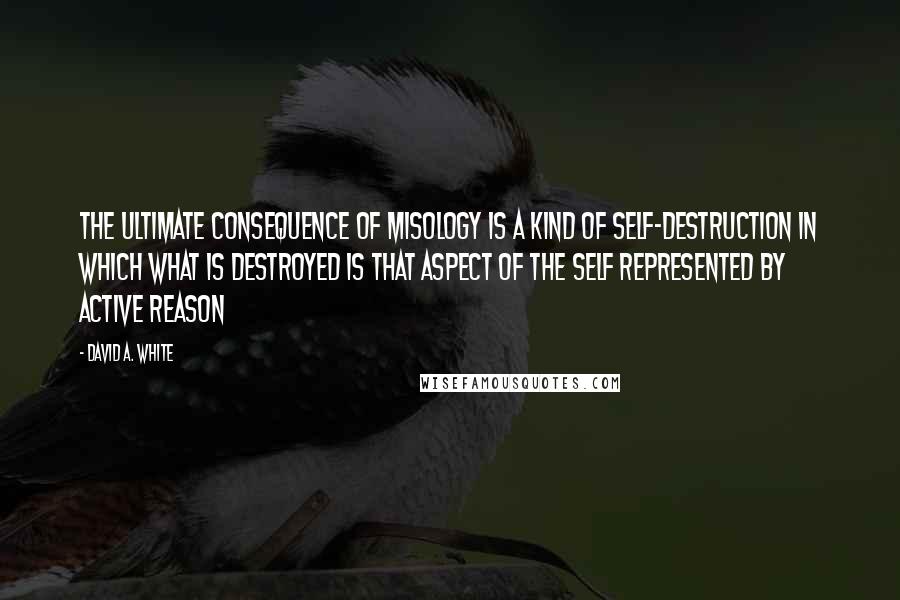 David A. White Quotes: The ultimate consequence of misology is a kind of self-destruction in which what is destroyed is that aspect of the self represented by active reason