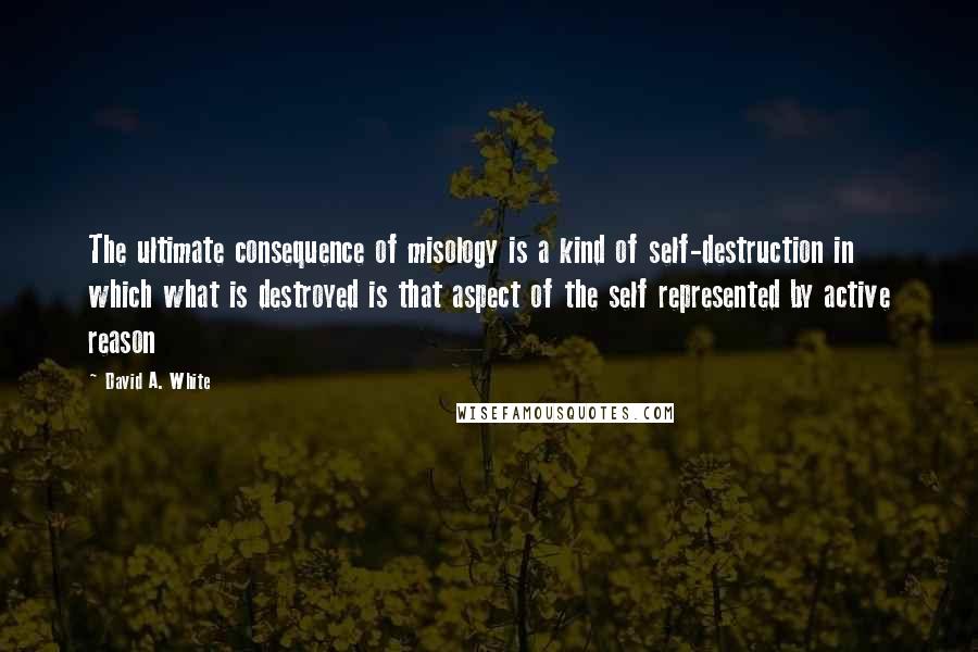 David A. White Quotes: The ultimate consequence of misology is a kind of self-destruction in which what is destroyed is that aspect of the self represented by active reason