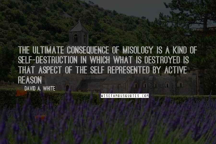 David A. White Quotes: The ultimate consequence of misology is a kind of self-destruction in which what is destroyed is that aspect of the self represented by active reason