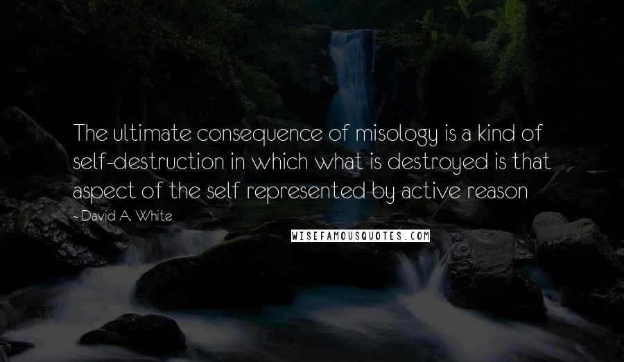 David A. White Quotes: The ultimate consequence of misology is a kind of self-destruction in which what is destroyed is that aspect of the self represented by active reason