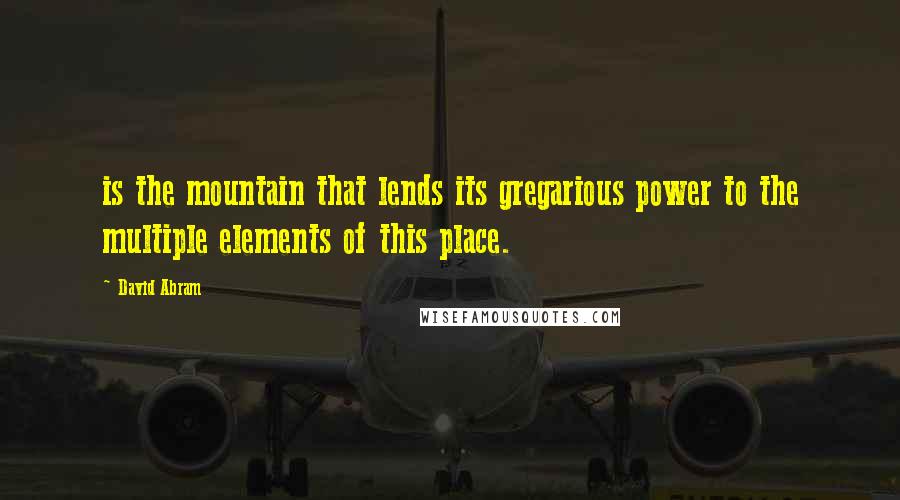 David Abram Quotes: is the mountain that lends its gregarious power to the multiple elements of this place.