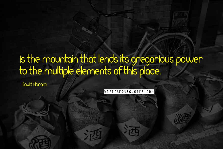 David Abram Quotes: is the mountain that lends its gregarious power to the multiple elements of this place.