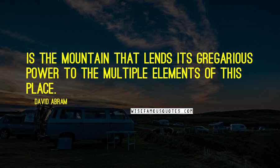 David Abram Quotes: is the mountain that lends its gregarious power to the multiple elements of this place.