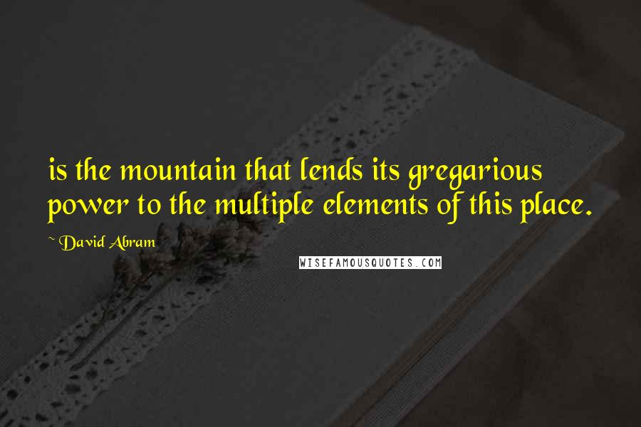 David Abram Quotes: is the mountain that lends its gregarious power to the multiple elements of this place.