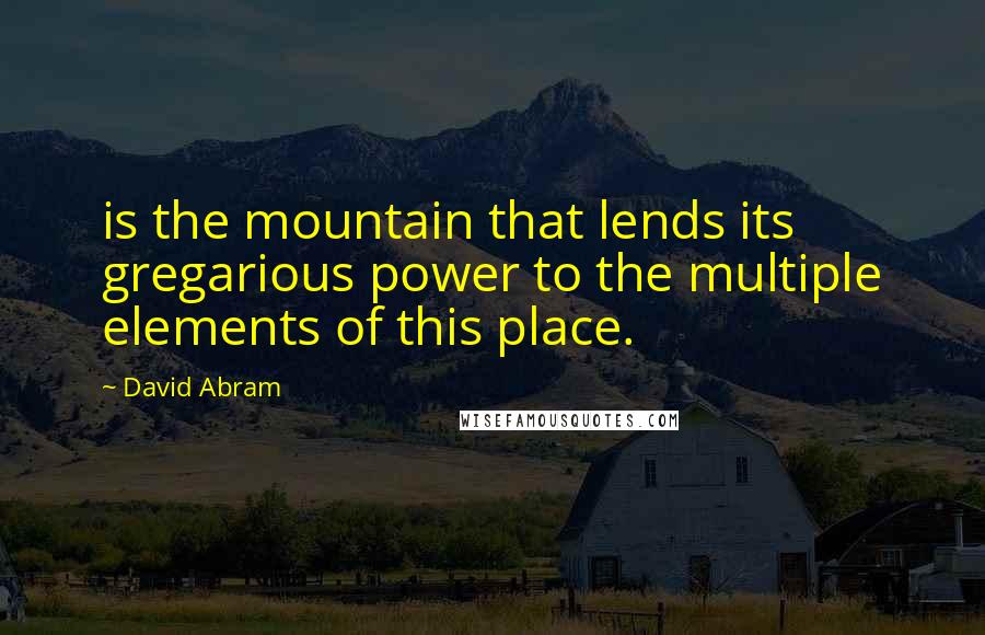 David Abram Quotes: is the mountain that lends its gregarious power to the multiple elements of this place.