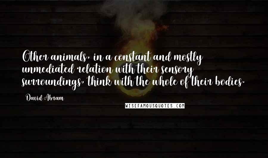 David Abram Quotes: Other animals, in a constant and mostly unmediated relation with their sensory surroundings, think with the whole of their bodies.