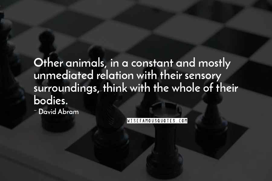 David Abram Quotes: Other animals, in a constant and mostly unmediated relation with their sensory surroundings, think with the whole of their bodies.