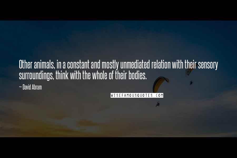 David Abram Quotes: Other animals, in a constant and mostly unmediated relation with their sensory surroundings, think with the whole of their bodies.