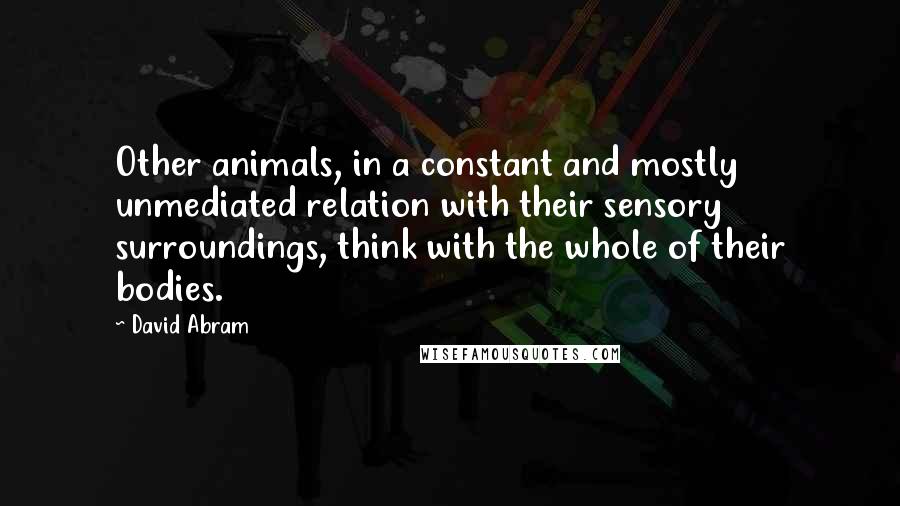 David Abram Quotes: Other animals, in a constant and mostly unmediated relation with their sensory surroundings, think with the whole of their bodies.