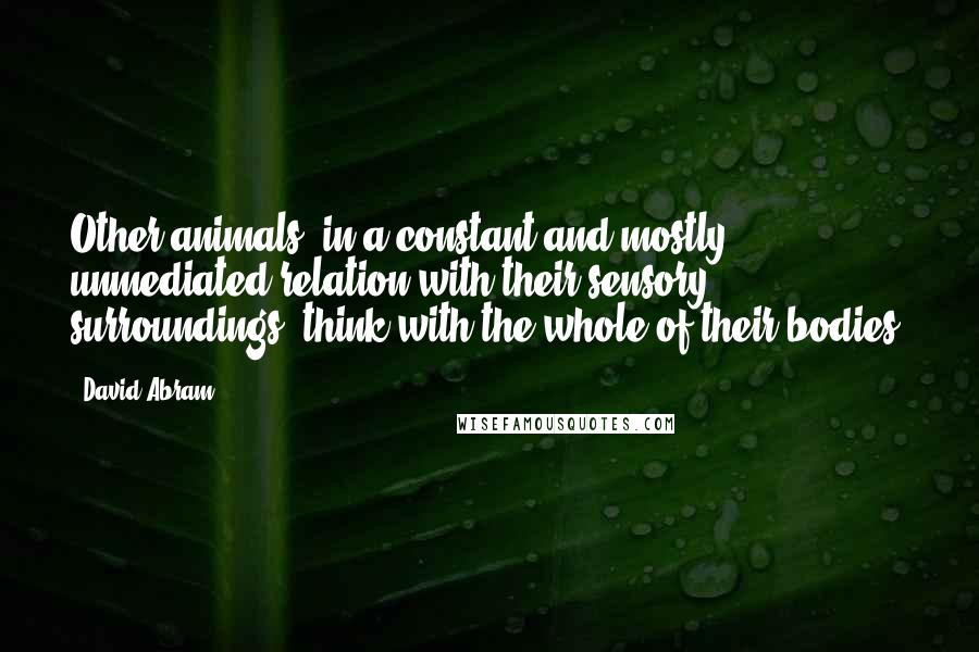 David Abram Quotes: Other animals, in a constant and mostly unmediated relation with their sensory surroundings, think with the whole of their bodies.