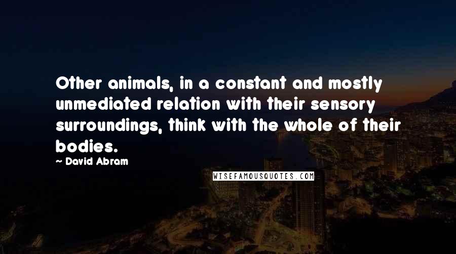 David Abram Quotes: Other animals, in a constant and mostly unmediated relation with their sensory surroundings, think with the whole of their bodies.