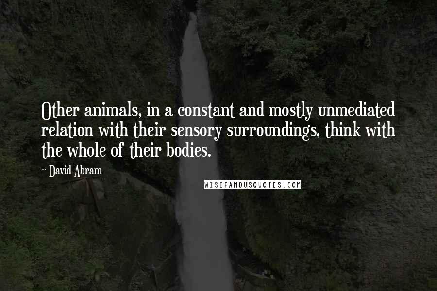 David Abram Quotes: Other animals, in a constant and mostly unmediated relation with their sensory surroundings, think with the whole of their bodies.