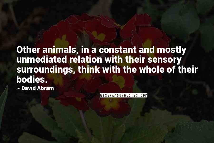 David Abram Quotes: Other animals, in a constant and mostly unmediated relation with their sensory surroundings, think with the whole of their bodies.