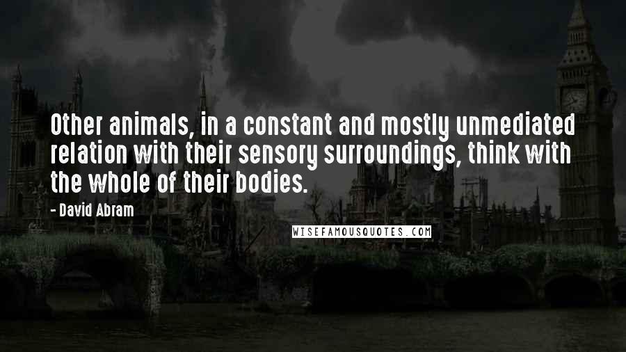 David Abram Quotes: Other animals, in a constant and mostly unmediated relation with their sensory surroundings, think with the whole of their bodies.