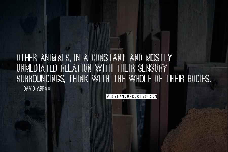 David Abram Quotes: Other animals, in a constant and mostly unmediated relation with their sensory surroundings, think with the whole of their bodies.