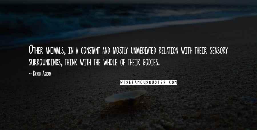 David Abram Quotes: Other animals, in a constant and mostly unmediated relation with their sensory surroundings, think with the whole of their bodies.