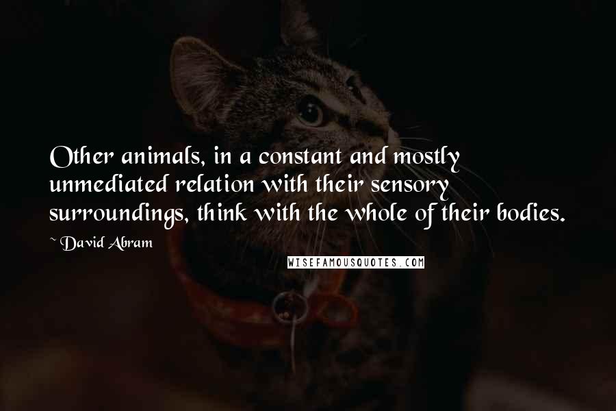 David Abram Quotes: Other animals, in a constant and mostly unmediated relation with their sensory surroundings, think with the whole of their bodies.