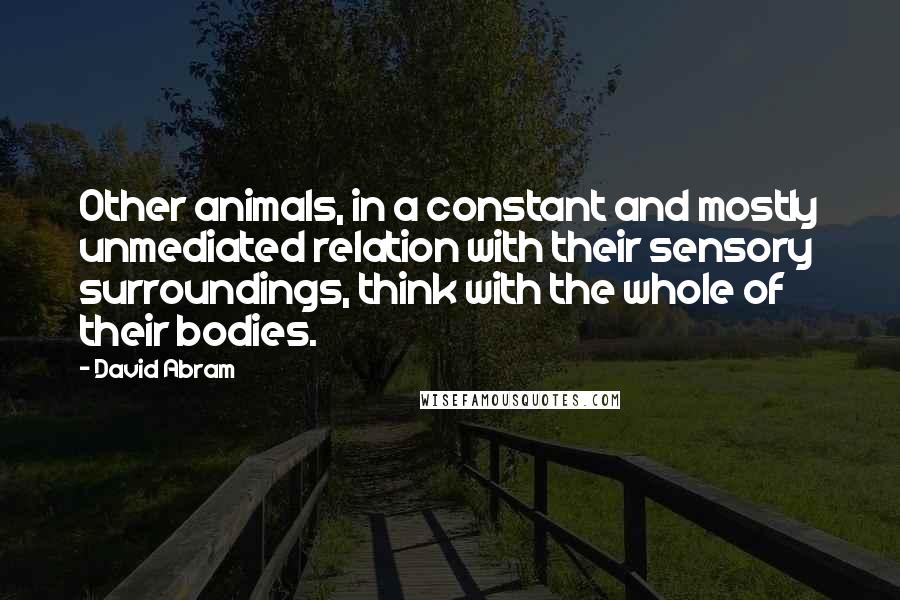 David Abram Quotes: Other animals, in a constant and mostly unmediated relation with their sensory surroundings, think with the whole of their bodies.