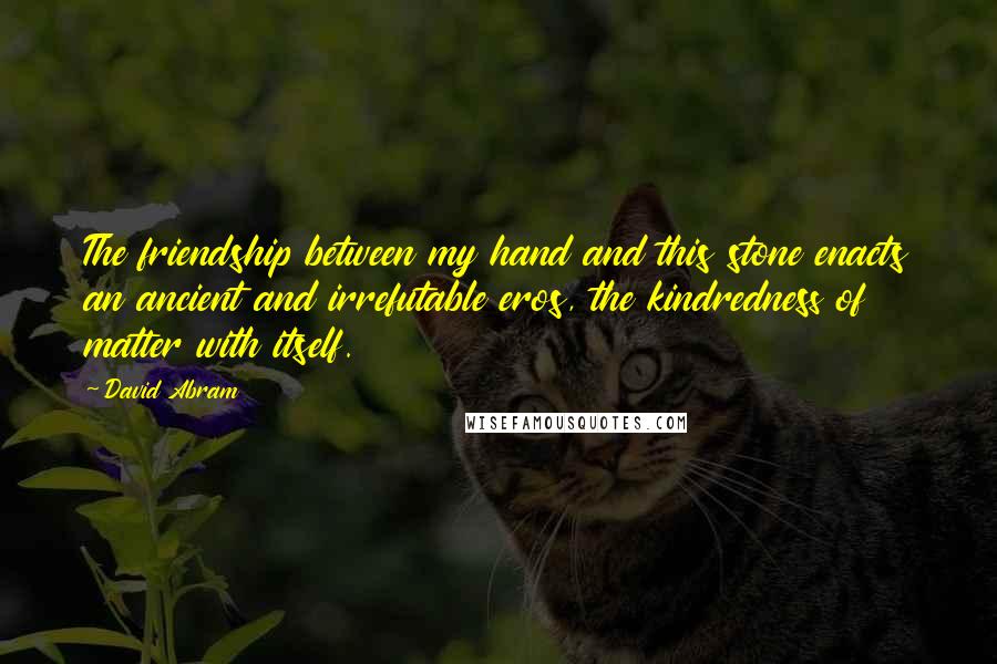 David Abram Quotes: The friendship between my hand and this stone enacts an ancient and irrefutable eros, the kindredness of matter with itself.