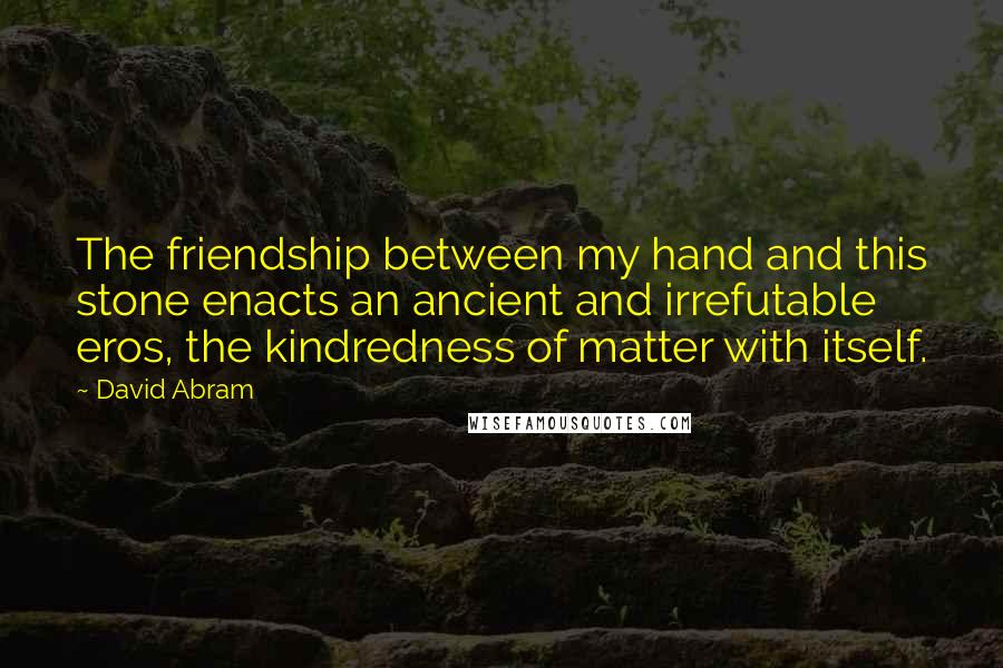 David Abram Quotes: The friendship between my hand and this stone enacts an ancient and irrefutable eros, the kindredness of matter with itself.