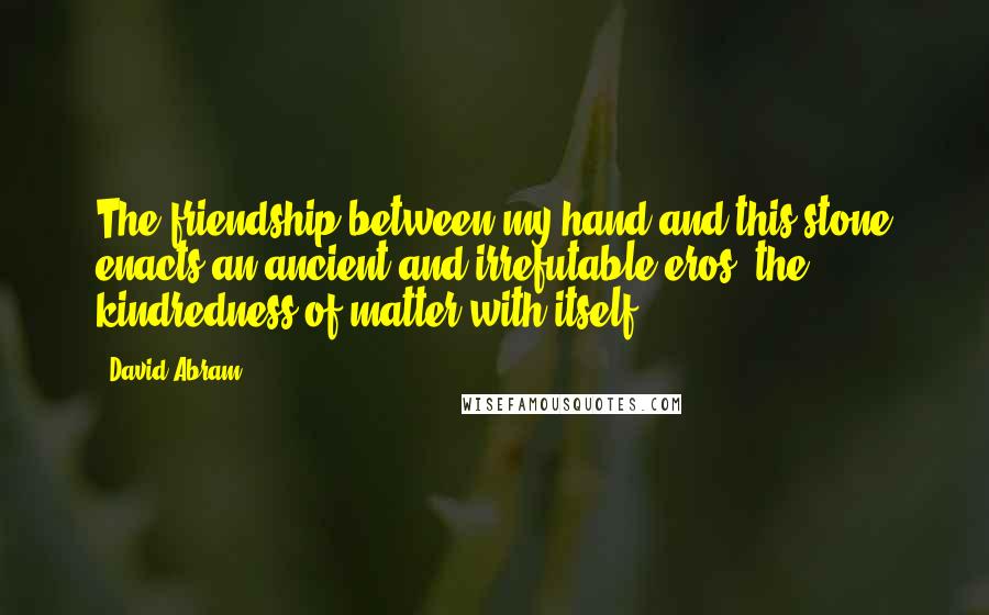 David Abram Quotes: The friendship between my hand and this stone enacts an ancient and irrefutable eros, the kindredness of matter with itself.