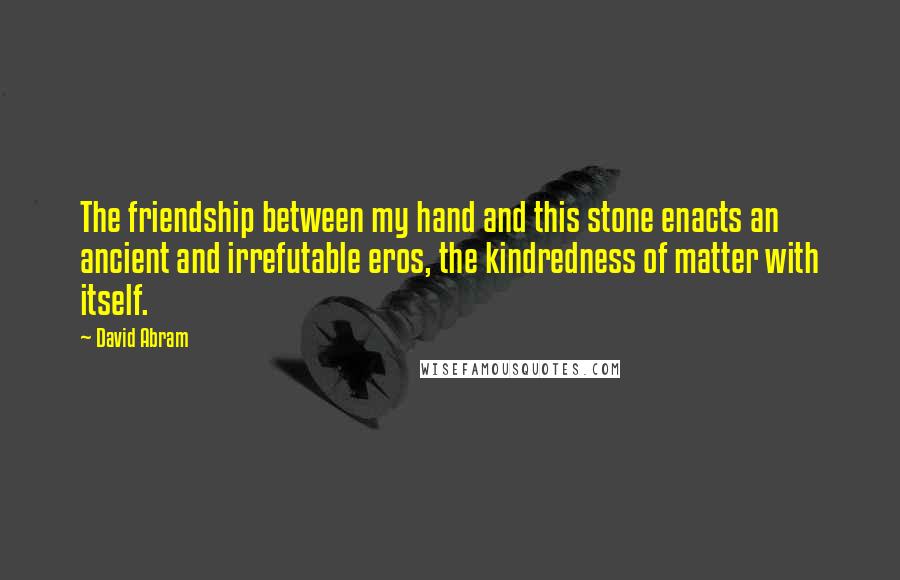 David Abram Quotes: The friendship between my hand and this stone enacts an ancient and irrefutable eros, the kindredness of matter with itself.