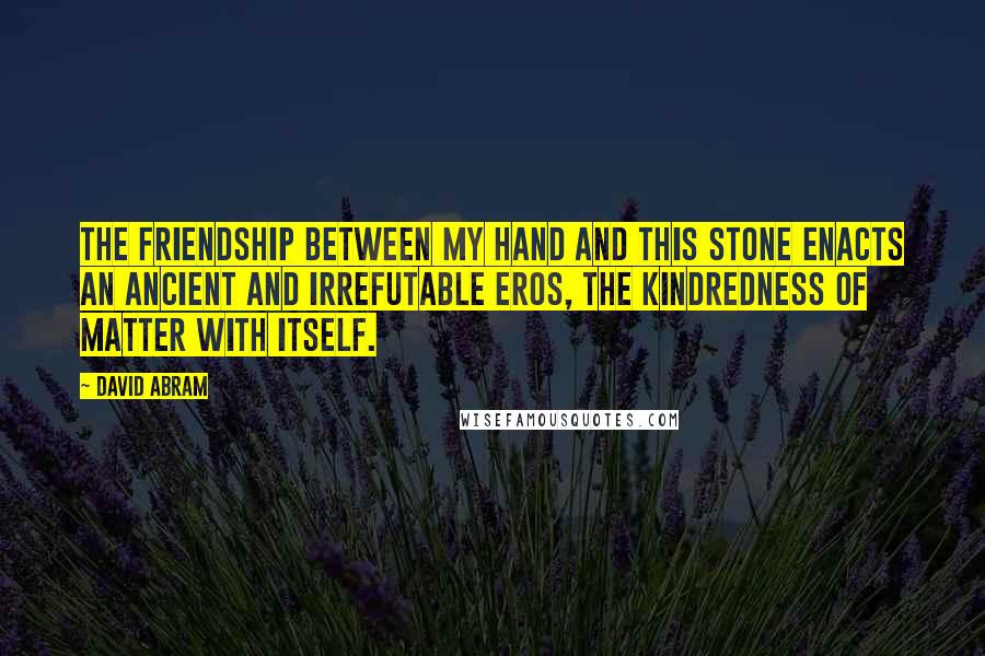 David Abram Quotes: The friendship between my hand and this stone enacts an ancient and irrefutable eros, the kindredness of matter with itself.