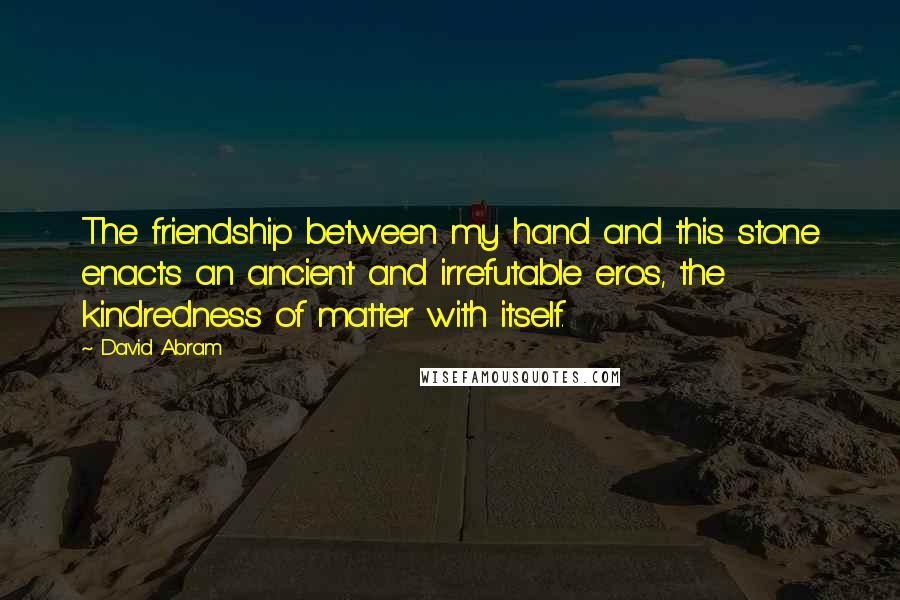 David Abram Quotes: The friendship between my hand and this stone enacts an ancient and irrefutable eros, the kindredness of matter with itself.