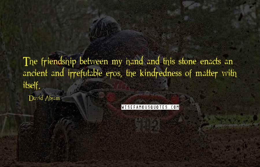 David Abram Quotes: The friendship between my hand and this stone enacts an ancient and irrefutable eros, the kindredness of matter with itself.