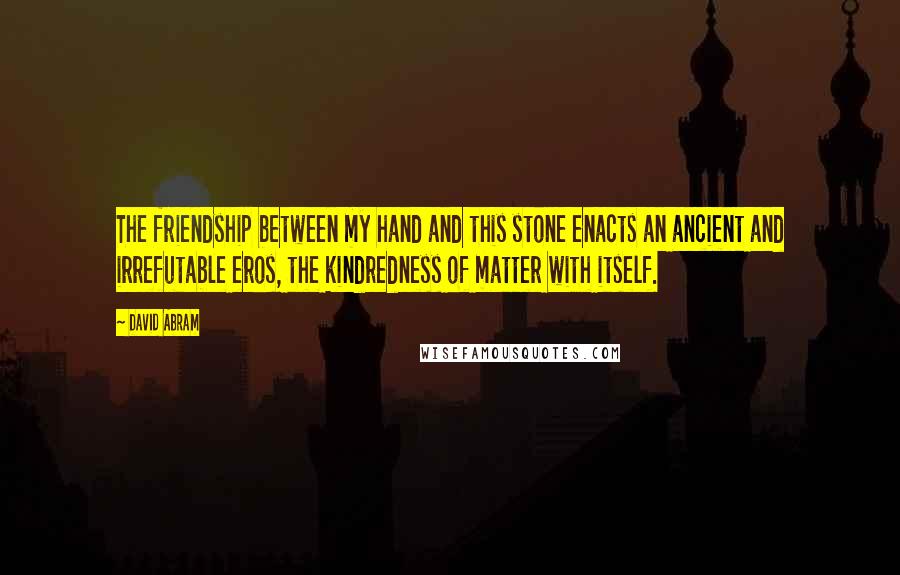 David Abram Quotes: The friendship between my hand and this stone enacts an ancient and irrefutable eros, the kindredness of matter with itself.