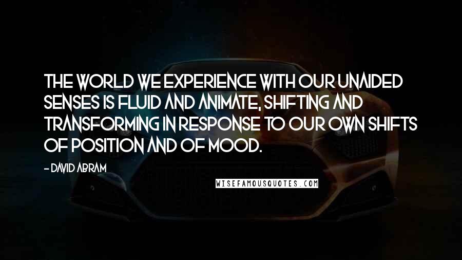 David Abram Quotes: The world we experience with our unaided senses is fluid and animate, shifting and transforming in response to our own shifts of position and of mood.