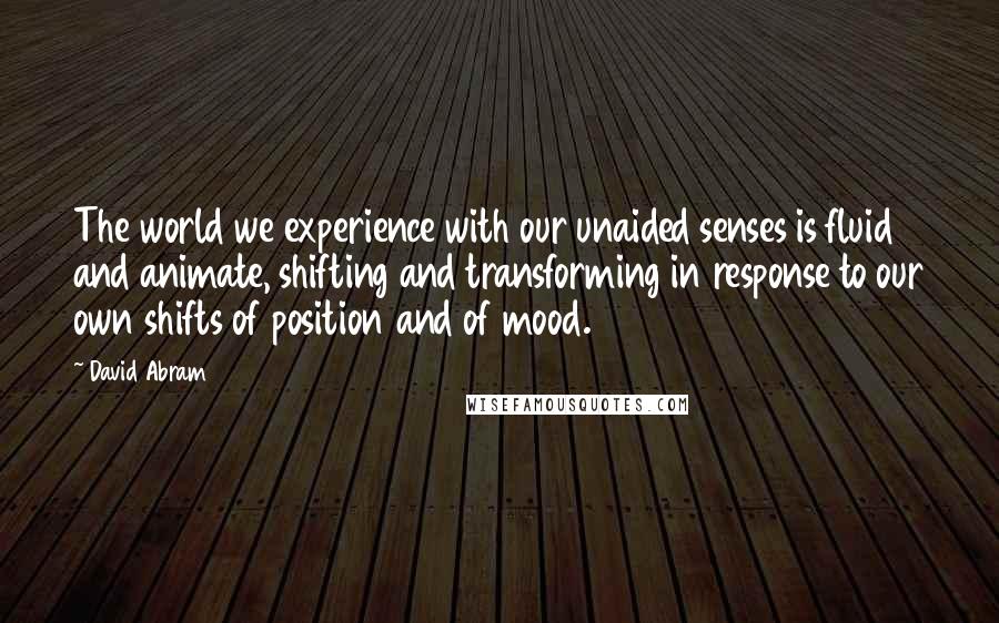 David Abram Quotes: The world we experience with our unaided senses is fluid and animate, shifting and transforming in response to our own shifts of position and of mood.